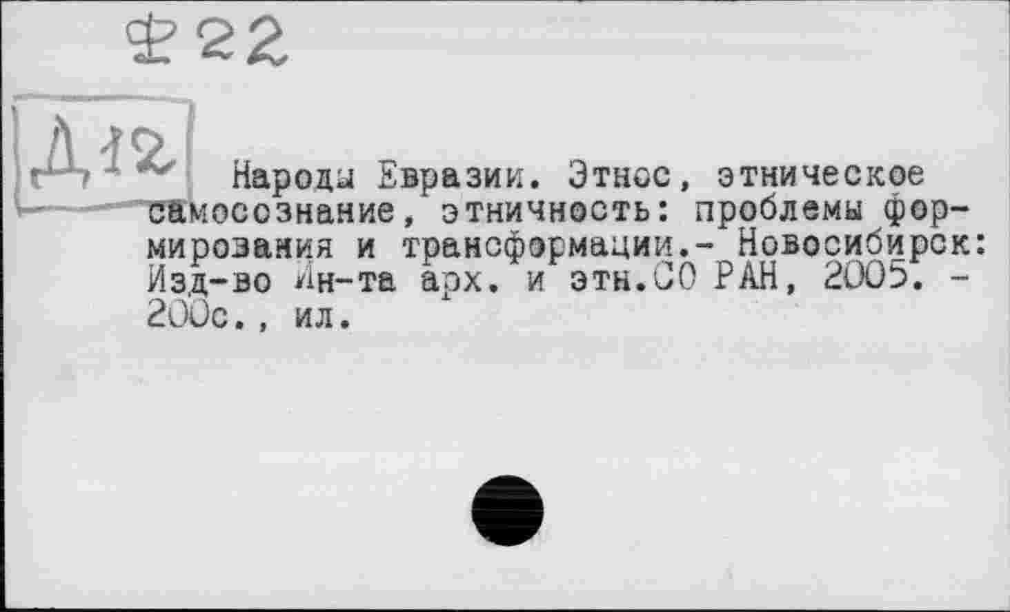 ﻿£22
Народа Евразии. Этнос, этническое ... “"самосознание, этничность: проблемы формирования и трансформации.- Новосибирск: Изд-во Ин-та арх. и эти.СО РАН, 2005. -200с., ил.